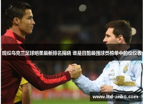 现役乌克兰足球明星最新排名揭晓 谁是目前最强球员榜单中的佼佼者