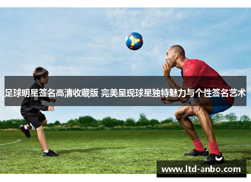 足球明星签名高清收藏版 完美呈现球星独特魅力与个性签名艺术