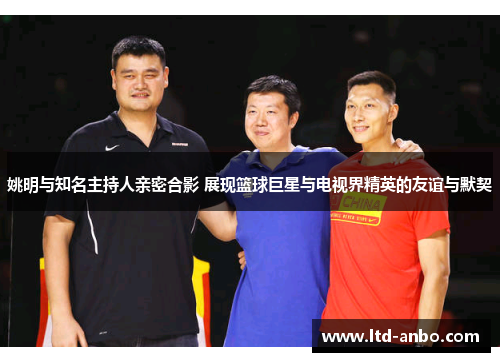 姚明与知名主持人亲密合影 展现篮球巨星与电视界精英的友谊与默契