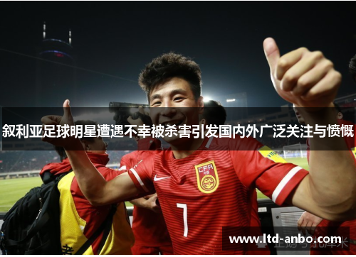 叙利亚足球明星遭遇不幸被杀害引发国内外广泛关注与愤慨