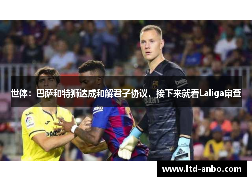 世体：巴萨和特狮达成和解君子协议，接下来就看Laliga审查